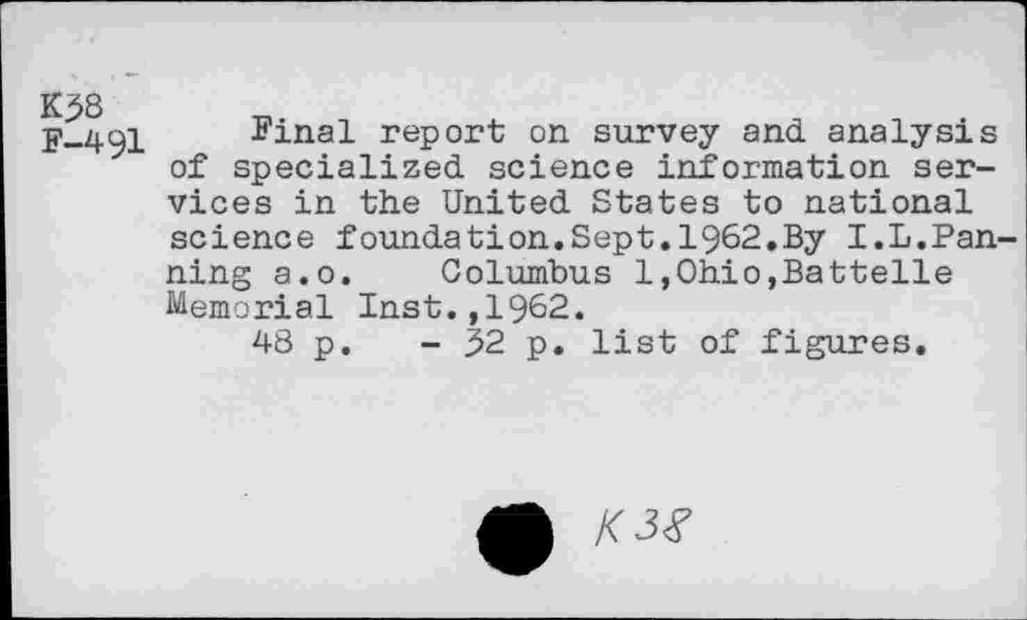 ﻿K58
F-491
Final report on survey and analysis of specialized science information services in the United States to national science foundation.Sept.1962.By I.L.Panning a.o. Columbus l,Ohio,Battelle Memorial Inst.,1962.
48 p. - 52 p. list of figures.